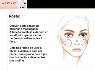 Rosto:
O blush pode salvar ou
arruinar a maquiagem.
A função do blush é dar um ar
saudável e ajudar a criar
contornos e dimensões à
face.
Uma boa forma de usar o
blush, é aplicá-lo com um
pincel, começando pelo topo
das bochechas até o centro
das orelhas.
 