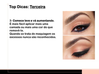 Top Dicas: Terceira
3- Comece leve e vá aumentando.
É mais fácil aplicar mais uma
camada ou mais uma cor do que
removê-la.
Quando se trata de maquiagem os
excessos nunca são reconhecidos.
 