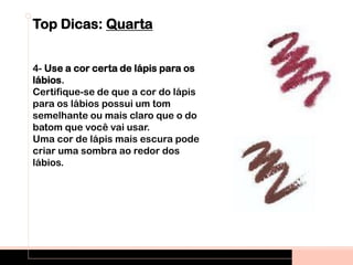 Top Dicas: Quarta
4- Use a cor certa de lápis para os
lábios.
Certifique-se de que a cor do lápis
para os lábios possui um tom
semelhante ou mais claro que o do
batom que você vai usar.
Uma cor de lápis mais escura pode
criar uma sombra ao redor dos
lábios.
 