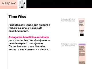 Os cinco passos
para o cuidado da pele
Pergunta:
Quais são os cinco passos para o bom
cuidado da pele?
Resposta:
• Limpar
• Esfoliar
• Tonificar
• Hidratar
• Proteger
Time Wise
Produtos anti-idade que ajudam a
reduzir os sinais visíveis do
envelhecimento.
Avançados benefícios anti-idade
para as clientes que desejam uma
pele de aspecto mais jovem
Disponíveis em duas fórmulas:
normal a seca ou mista a oleosa.
Embalagem primária
Rosa: normal a seca
Embalagem secundária
Lilás: mista a oleosa
 