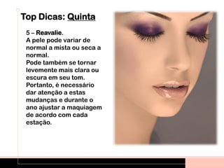 Top Dicas: Quinta
5 – Reavalie.
A pele pode variar de
normal a mista ou seca a
normal.
Pode também se tornar
levemente mais clara ou
escura em seu tom.
Portanto, é necessário
dar atenção a estas
mudanças e durante o
ano ajustar a maquiagem
de acordo com cada
estação.
 