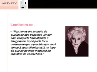 Lembrem-se …
• “Nós temos um produto de
qualidade que podemos vender
com completa honestidade e
integridade. Você pode ter a
certeza de que o produto que você
vende à suas clientes está no topo
do que há de mais moderno na
indústria de cosméticos.”
 