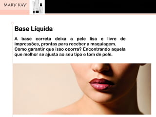 Base Líquida
A base correta deixa a pele lisa e livre de
impressões, prontas para receber a maquiagem.
Como garantir que isso ocorra? Encontrando aquela
que melhor se ajusta ao seu tipo e tom de pele.
 