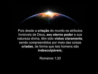 Pois desde a criação do mundo os atributos
invisíveis de Deus, seu eterno poder e sua
natureza divina, têm sido vistos claramente,
sendo compreendidos por meio das coisas
criadas, de forma que tais homens são
indesculpáveis;
Romanos 1:20
 