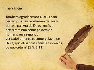 Inerrância
Também agradecemos a Deus sem
cessar, pois, ao receberem de nossa
parte a palavra de Deus, vocês a
aceitaram não como palavra de
homem, mas segundo
verdadeiramente é, como palavra de
Deus, que atua com eficácia em vocês,
os que crêem” (1 Ts 2:13)
 