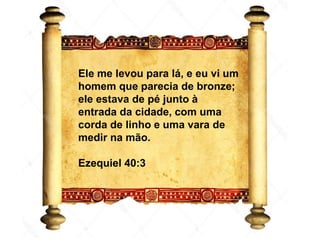 Ezequiel 40
Ele me levou para lá, e eu vi um
homem que parecia de bronze;
ele estava de pé junto à
entrada da cidade, com uma
corda de linho e uma vara de
medir na mão.
Ezequiel 40:3
 