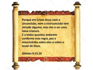 Ezequiel 40
Porque em Cristo Jesus nem a
circuncisão, nem a incircuncisão tem
virtude alguma, mas sim o ser uma
nova criatura.
E a todos quantos andarem
conforme esta regra, paz e
misericórdia sobre eles e sobre o
Israel de Deus.
Gálatas 6:15,16
 