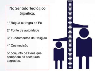 No Sentido Teológico
Significa:
1° Régua ou regra de Fé
2° Fonte de autoridade
3° Fundamentos da Religião
4° Cosmovisão
5° conjunto de livros que
compõem as escrituras
sagradas.
 