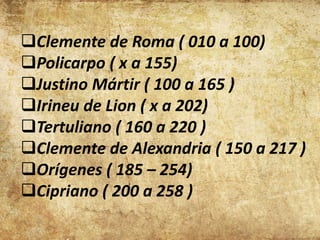 Clemente de Roma ( 010 a 100)
Policarpo ( x a 155)
Justino Mártir ( 100 a 165 )
Irineu de Lion ( x a 202)
Tertuliano ( 160 a 220 )
Clemente de Alexandria ( 150 a 217 )
Orígenes ( 185 – 254)
Cipriano ( 200 a 258 )
 