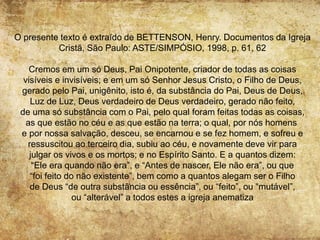 O presente texto é extraído de BETTENSON, Henry. Documentos da Igreja
Cristã, São Paulo: ASTE/SIMPÓSIO, 1998, p. 61, 62
Cremos em um só Deus, Pai Onipotente, criador de todas as coisas
visíveis e invisíveis; e em um só Senhor Jesus Cristo, o Filho de Deus,
gerado pelo Pai, unigênito, isto é, da substância do Pai, Deus de Deus,
Luz de Luz, Deus verdadeiro de Deus verdadeiro, gerado não feito,
de uma só substância com o Pai, pelo qual foram feitas todas as coisas,
as que estão no céu e as que estão na terra; o qual, por nós homens
e por nossa salvação, desceu, se encarnou e se fez homem, e sofreu e
ressuscitou ao terceiro dia, subiu ao céu, e novamente deve vir para
julgar os vivos e os mortos; e no Espírito Santo. E a quantos dizem:
“Ele era quando não era”, e “Antes de nascer, Ele não era”, ou que
“foi feito do não existente”, bem como a quantos alegam ser o Filho
de Deus “de outra substância ou essência”, ou “feito”, ou “mutável”,
ou “alterável” a todos estes a igreja anematiza
 