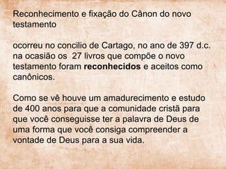 Reconhecimento e fixação do Cânon do novo
testamento
ocorreu no concilio de Cartago, no ano de 397 d.c.
na ocasião os 27 livros que compõe o novo
testamento foram reconhecidos e aceitos como
canônicos.
Como se vê houve um amadurecimento e estudo
de 400 anos para que a comunidade cristã para
que você conseguisse ter a palavra de Deus de
uma forma que você consiga compreender a
vontade de Deus para a sua vida.
 
