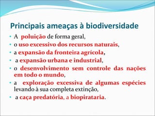 Principais ameaças à biodiversidade
• A poluição de forma geral,
• o uso excessivo dos recursos naturais,
• a expansão da fronteira agrícola,
• a expansão urbana e industrial,
• o desenvolvimento sem controle das nações
em todo o mundo,
• a exploração excessiva de algumas espécies
levando à sua completa extinção,
• a caça predatória, a biopirataria.
 