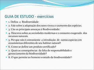 GUIA DE ESTUDO - exercícios
 1. Defina a Biodiversidade
 2. Fale sobre a adaptação dos seres vivos e o aumento das espécies.
 3. Cite as principais ameaças à Biodiversidade:
 4. Descreva sobre as sociedades modernas e o consumo exagerado dos
recursos naturais.
 5. Por que não é conveniente a introdução de outras espécies em
ecossistemas diferentes de seu habitat natural?
 6. Como se define um produto certificado?
 7. Quais as consequências da falta de responsabilidade e
gerenciamento da biodiversidade?
 8. O que permite ao homem o estudo da biodiversidade?
 