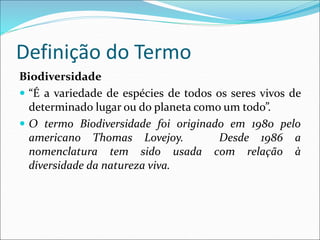 Definição do Termo
Biodiversidade
 “É a variedade de espécies de todos os seres vivos de
determinado lugar ou do planeta como um todo”.
 O termo Biodiversidade foi originado em 1980 pelo
americano Thomas Lovejoy. Desde 1986 a
nomenclatura tem sido usada com relação à
diversidade da natureza viva.
 