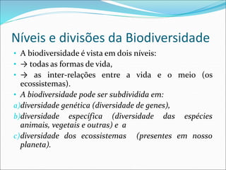 Níveis e divisões da Biodiversidade
• A biodiversidade é vista em dois níveis:
• → todas as formas de vida,
• → as inter-relações entre a vida e o meio (os
ecossistemas).
• A biodiversidade pode ser subdividida em:
a)diversidade genética (diversidade de genes),
b)diversidade específica (diversidade das espécies
animais, vegetais e outras) e a
c)diversidade dos ecossistemas (presentes em nosso
planeta).
 