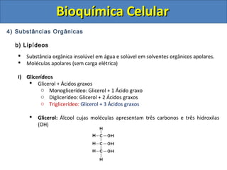 Bioquímica CelularBioquímica Celular
4) Substâncias Orgânicas
b) Lipídeos
 Substância orgânica insolúvel em água e solúvel em solventes orgânicos apolares.
 Moléculas apolares (sem carga elétrica)
I) Glicerídeos
 Glicerol + Ácidos graxos
o Monoglicerídeo: Glicerol + 1 Ácido graxo
o Diglicerídeo: Glicerol + 2 Ácidos graxos
o Triglicerídeo: Glicerol + 3 Ácidos graxos
 Glicerol: Álcool cujas moléculas apresentam três carbonos e três hidroxilas
(OH)
 