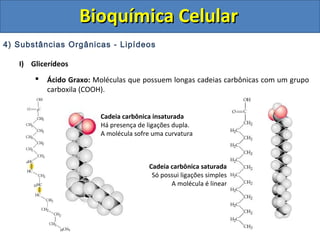 Bioquímica CelularBioquímica Celular
4) Substâncias Orgânicas - Lipídeos
I) Glicerídeos
 Ácido Graxo: Moléculas que possuem longas cadeias carbônicas com um grupo
carboxila (COOH).
Cadeia carbônica insaturada
Há presença de ligações dupla.
A molécula sofre uma curvatura
Cadeia carbônica saturada
Só possui ligações simples
A molécula é linear
 
