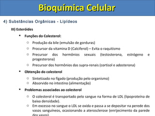 Bioquímica CelularBioquímica Celular
4) Substâncias Orgânicas - Lipídeos
III) Esteróides
 Funções do Colesterol:
o Produção da bile (emulsão de gorduras)
o Procursor da vitamina D (Calciferol) – Evita o raquitismo
o Precursor dos hormônios sexuais (testosterona, estrógeno e
progesterona)
o Precursor dos hormônios das supra-renais (cortisol e adosterona)
 Obtenção do colesterol
o Sintetizado no fígado (produção pelo organismo)
o Absorvido no intestino (alimentação)
 Problemas associados ao colesterol
o O colesterol é transportado pelo sangue na forma de LDL (lipoproteína de
baixa densidade).
o Em excesso no sangue o LDL se oxida e passa a se depositar na perede dos
vasos sanguíneos, ocasionando a aterosclerose (enrijecimento da parede
 