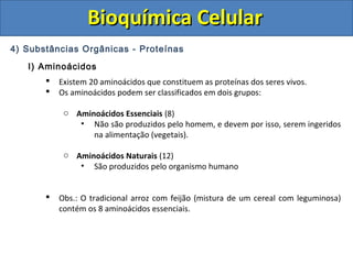 Bioquímica CelularBioquímica Celular
4) Substâncias Orgânicas - Proteínas
I) Aminoácidos
 Existem 20 aminoácidos que constituem as proteínas dos seres vivos.
 Os aminoácidos podem ser classificados em dois grupos:
o Aminoácidos Essenciais (8)
• Não são produzidos pelo homem, e devem por isso, serem ingeridos
na alimentação (vegetais).
o Aminoácidos Naturais (12)
• São produzidos pelo organismo humano
 Obs.: O tradicional arroz com feijão (mistura de um cereal com leguminosa)
contém os 8 aminoácidos essenciais.
 