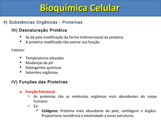 Bioquímica CelularBioquímica Celular
4) Substâncias Orgânicas - Proteínas
III) Desnaturação Protéica
 Se dá pela modificação da forma tridimensional da proteína.
 A proteína modificada não exerce sua função.
Fatores:
 Temperaturas elevadas
 Mudanças de pH
 Detergentes químicos
 Solventes orgânicos
IV) Funções das Proteínas
a. Função Estrutural
o As proteínas são as moléculas orgânicas mais abundantes do corpo
humano.
o Ex:
 Colágeno: Proteína mais abundante da pele, cartilagem e órgãos.
Proporciona resistência e elasticidade a essas estruturas.
 
