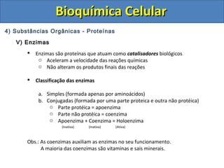 Bioquímica CelularBioquímica Celular
4) Substâncias Orgânicas - Proteínas
V) Enzimas
 Enzimas são proteínas que atuam como catalisadores biológicos
o Aceleram a velocidade das reações químicas
o Não alteram os produtos finais das reações
 Classificação das enzimas
a. Simples (formada apenas por aminoácidos)
b. Conjugadas (formada por uma parte proteica e outra não protéica)
o Parte protéica = apoenzima
o Parte não protéica = coenzima
o Apoenzima + Coenzima = Holoenzima
(Inativa) (Inativa) (Ativa)
Obs.: As coenzimas auxiliam as enzimas no seu funcionamento.
A maioria das coenzimas são vitaminas e sais minerais.
 