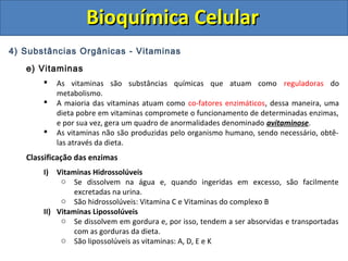 Bioquímica CelularBioquímica Celular
4) Substâncias Orgânicas - Vitaminas
e) Vitaminas
 As vitaminas são substâncias químicas que atuam como reguladoras do
metabolismo.
 A maioria das vitaminas atuam como co-fatores enzimáticos, dessa maneira, uma
dieta pobre em vitaminas compromete o funcionamento de determinadas enzimas,
e por sua vez, gera um quadro de anormalidades denominado avitaminose.
 As vitaminas não são produzidas pelo organismo humano, sendo necessário, obtê-
las através da dieta.
Classificação das enzimas
I) Vitaminas Hidrossolúveis
o Se dissolvem na água e, quando ingeridas em excesso, são facilmente
excretadas na urina.
o São hidrossolúveis: Vitamina C e Vitaminas do complexo B
II) Vitaminas Lipossolúveis
o Se dissolvem em gordura e, por isso, tendem a ser absorvidas e transportadas
com as gorduras da dieta.
o São lipossolúveis as vitaminas: A, D, E e K
 