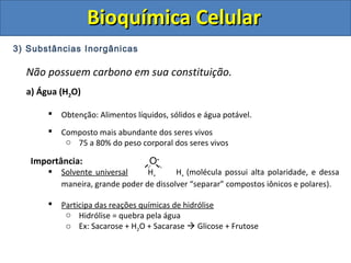 Bioquímica CelularBioquímica Celular
3) Substâncias Inorgânicas
Não possuem carbono em sua constituição.
a) Água (H2O)
 Obtenção: Alimentos líquidos, sólidos e água potável.
 Composto mais abundante dos seres vivos
o 75 a 80% do peso corporal dos seres vivos
Importância: O-
 Solvente universal H+ H+ (molécula possui alta polaridade, e dessa
maneira, grande poder de dissolver “separar” compostos iônicos e polares).
 Participa das reações químicas de hidrólise
o Hidrólise = quebra pela água
o Ex: Sacarose + H2O + Sacarase  Glicose + Frutose
 