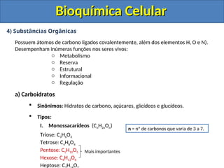 Bioquímica Celular
Bioquímica Celular
4) Substâncias Orgânicas
Possuem átomos de carbono ligados covalentemente, além dos elementos H, O e N).
Desempenham inúmeras funções nos seres vivos:
o Metabolismo
o Reserva
o Estrutural
o Informacional
o Regulação
a) Carboidratos
 Sinônimos: Hidratos de carbono, açúcares, glicídeos e glucídeos.
 Tipos:
I. Monossacarídeos (CnH2nOn)
Triose: C3H6O3
Tetrose: C4H8O4
Pentose: C5H10O5
Hexose: C6H12O6
Heptose: C H O
n = nº de carbonos que varia de 3 a 7.
Mais importantes
 