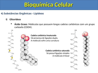 Bioquímica Celular
Bioquímica Celular
4) Substâncias Orgânicas - Lipídeos
I) Glicerídeos
 Ácido Graxo: Moléculas que possuem longas cadeias carbônicas com um grupo
carboxila (COOH).
Cadeia carbônica insaturada
Há presença de ligações dupla.
A molécula sofre uma curvatura
Cadeia carbônica saturada
Só possui ligações simples
A molécula é linear
 