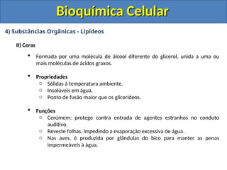 Bioquímica Celular
Bioquímica Celular
4) Substâncias Orgânicas - Lipídeos
II) Ceras
 Formada por uma molécula de álcool diferente do glicerol, unida a uma ou
mais moléculas de ácidos graxos.
 Propriedades
o Sólidas à temperatura ambiente.
o Insolúveis em água.
o Ponto de fusão maior que os glicerídeos.
 Funções
o Cerúmem: protege contra entrada de agentes estranhos no conduto
auditivo.
o Reveste folhas, impedindo a evaporação excessiva de água.
o Nas aves, é produzida por glândulas do bico para manter as penas
impermeáveis à água.
 