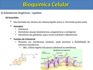 Bioquímica Celular
Bioquímica Celular
4) Substâncias Orgânicas - Lipídeos
III) Esteróides
 São formados por átomos de carbono ligados entre si, formando quatro anéis.
 Exemplos
o Colesterol
o Hormônios sexuais (testosterona, progesterona e estrógeno)
o Hormônios das glândulas supra-renais (cordisol e aldosterona)
 Funções do Colesterol:
o Presente nas membranas celulares, onde promove a flexibilidade da
estrutura membranar.
• Obs.: Célula vegetal não possui colesterol na membrana.
 