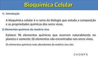 Bioquímica Celular
Bioquímica Celular
1) Introdução
A bioquímica celular é o ramo da biologia que estuda a composição
e as propriedades químicas dos seres vivos.
2) Elementos químicos da matéria viva
Existem 96 elementos químicos que ocorrem naturalmente no
planeta e somente 26 elementos são encontrados nos seres vivos.
Os elementos químicos mais abundantes da matéria viva são:
C H O N P S
 