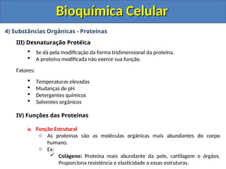 Bioquímica Celular
Bioquímica Celular
4) Substâncias Orgânicas - Proteínas
III) Desnaturação Protéica
 Se dá pela modificação da forma tridimensional da proteína.
 A proteína modificada não exerce sua função.
Fatores:
 Temperaturas elevadas
 Mudanças de pH
 Detergentes químicos
 Solventes orgânicos
IV) Funções das Proteínas
a. Função Estrutural
o As proteínas são as moléculas orgânicas mais abundantes do corpo
humano.
o Ex:
 Colágeno: Proteína mais abundante da pele, cartilagem e órgãos.
Proporciona resistência e elasticidade a essas estruturas.
 