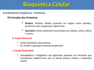 Bioquímica Celular
Bioquímica Celular
4) Substâncias Orgânicas - Proteínas
IV) Funções das Proteínas
 Elastina: Proteína elástica presente em órgãos como pulmões,
parede de vasos sanguíneos e ligamentos.
 Queratina: Fibras resistentes encontradas nos cabelos, unhas, chifres
e cascos.
b. Função Hormonal
o Vários hormônios são proteínas.
o Ex: Insulina e glucagon (controle da glicemia)
c. Função Respiratória
o Hemoglobina e Mioglobina são pigmentos presente nas hemácias que
transportam oxigênio para que as células possam realizar a respiração
celular.
 