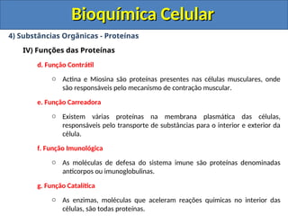 Bioquímica Celular
Bioquímica Celular
4) Substâncias Orgânicas - Proteínas
IV) Funções das Proteínas
d. Função Contrátil
o Actina e Miosina são proteínas presentes nas células musculares, onde
são responsáveis pelo mecanismo de contração muscular.
e. Função Carreadora
o Existem várias proteínas na membrana plasmática das células,
responsáveis pelo transporte de substâncias para o interior e exterior da
célula.
f. Função Imunológica
o As moléculas de defesa do sistema imune são proteínas denominadas
anticorpos ou imunoglobulinas.
g. Função Catalítica
o As enzimas, moléculas que aceleram reações químicas no interior das
células, são todas proteínas.
 