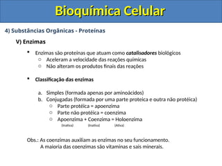 Bioquímica Celular
Bioquímica Celular
4) Substâncias Orgânicas - Proteínas
V) Enzimas
 Enzimas são proteínas que atuam como catalisadores biológicos
o Aceleram a velocidade das reações químicas
o Não alteram os produtos finais das reações
 Classificação das enzimas
a. Simples (formada apenas por aminoácidos)
b. Conjugadas (formada por uma parte proteica e outra não protéica)
o Parte protéica = apoenzima
o Parte não protéica = coenzima
o Apoenzima + Coenzima = Holoenzima
(Inativa) (Inativa) (Ativa)
Obs.: As coenzimas auxiliam as enzimas no seu funcionamento.
A maioria das coenzimas são vitaminas e sais minerais.
 