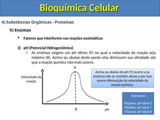 Bioquímica Celular
Bioquímica Celular
4) Substâncias Orgânicas - Proteínas
V) Enzimas
 Fatores que interferem nas reações enzimáticas
2) pH (Potencial Hidrogeniônico)
o As enzimas exigem um pH ótimo (Y) no qual a velocidade da reação seja
máxima (X). Acima ou abaixo deste ponto elas diminuem sua atividade até
que a reação química não mais ocorra.
x
y
Velocidade da
reação
pH
Acima ou abaixo do pH (Y) ocorre a as
enzimas não se mantém ativas e por isso
ocorre diminuição da velocidade da
reação química.
Exemplos
Pepsina: pH ideal 2
Ptialina: pH ideal 7
Tripsina: pH ideal 8
 