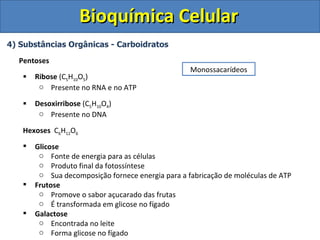 Bioquímica Celular
4) Substâncias Orgânicas - Carboidratos

  Pentoses
                                                   Monossacarídeos
      Ribose (C5H10O5)
        o Presente no RNA e no ATP

      Desoxirribose (C5H10O4)
        o Presente no DNA

   Hexoses C6H12O6
      Glicose
        o Fonte de energia para as células
        o Produto final da fotossíntese
        o Sua decomposição fornece energia para a fabricação de moléculas de ATP
      Frutose
        o Promove o sabor açucarado das frutas
        o É transformada em glicose no fígado
      Galactose
        o Encontrada no leite
        o Forma glicose no fígado
 