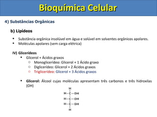 Bioquímica Celular
4) Substâncias Orgânicas

  b) Lipídeos
      Substância orgânica insolúvel em água e solúvel em solventes orgânicos apolares.
      Moléculas apolares (sem carga elétrica)

   IV) Glicerídeos
         Glicerol + Ácidos graxos
             o Monoglicerídeo: Glicerol + 1 Ácido graxo
             o Diglicerídeo: Glicerol + 2 Ácidos graxos
             o Triglicerídeo: Glicerol + 3 Ácidos graxos

           Glicerol: Álcool cujas moléculas apresentam três carbonos e três hidroxilas
            (OH)
 