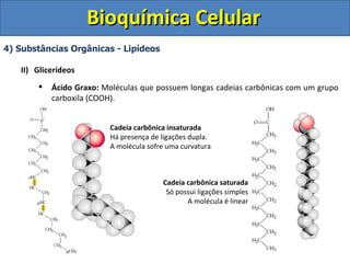 Bioquímica Celular
4) Substâncias Orgânicas - Lipídeos

   II) Glicerídeos
          Ácido Graxo: Moléculas que possuem longas cadeias carbônicas com um grupo
           carboxila (COOH).


                         Cadeia carbônica insaturada
                         Há presença de ligações dupla.
                         A molécula sofre uma curvatura



                                        Cadeia carbônica saturada
                                         Só possui ligações simples
                                               A molécula é linear
 