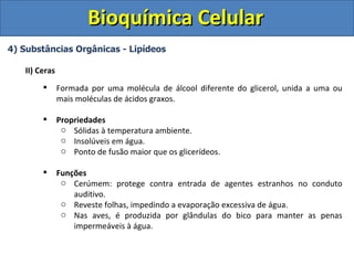 Bioquímica Celular
4) Substâncias Orgânicas - Lipídeos

   II) Ceras
              Formada por uma molécula de álcool diferente do glicerol, unida a uma ou
               mais moléculas de ácidos graxos.

              Propriedades
                o Sólidas à temperatura ambiente.
                o Insolúveis em água.
                o Ponto de fusão maior que os glicerídeos.

              Funções
                o Cerúmem: protege contra entrada de agentes estranhos no conduto
                   auditivo.
                o Reveste folhas, impedindo a evaporação excessiva de água.
                o Nas aves, é produzida por glândulas do bico para manter as penas
                   impermeáveis à água.
 