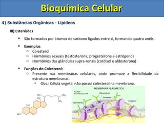 Bioquímica Celular
4) Substâncias Orgânicas - Lipídeos

   III) Esteróides
           São formados por átomos de carbono ligados entre si, formando quatro anéis.
           Exemplos
             o Colesterol
             o Hormônios sexuais (testosterona, progesterona e estrógeno)
             o Hormônios das glândulas supra-renais (cordisol e aldosterona)
           Funções do Colesterol:
             o Presente nas membranas celulares, onde promove a flexibilidade da
                estrutura membranar.
                 • Obs.: Célula vegetal não possui colesterol na membrana.
 