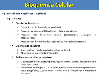 Bioquímica Celular
4) Substâncias Orgânicas - Lipídeos

   III) Esteróides
           Funções do Colesterol:
             o Produção da bile (emulsão de gorduras)
             o Procursor da vitamina D (Calciferol) – Evita o raquitismo
             o Precursor dos hormônios sexuais (testosterona, estrógeno              e
               progesterona)
             o Precursor dos hormônios das supra-renais (cortisol e adosterona)
           Obtenção do colesterol
             o Sintetizado no fígado (produção pelo organismo)
             o Absorvido no intestino (alimentação)
           Problemas associados ao colesterol
             o O colesterol é transportado pelo sangue na forma de LDL (lipoproteína de
               baixa densidade).
             o Em excesso no sangue o LDL se oxida e passa a se depositar na perede dos
               vasos sanguíneos, ocasionando a aterosclerose (enrijecimento da parede
 