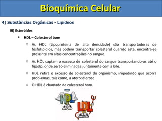 Bioquímica Celular
4) Substâncias Orgânicas - Lipídeos

   III) Esteróides
           HDL – Colesterol bom
             o As HDL (Lipoproteína de alta densidade) são transportadoras de
               fosfolipídios, mas podem transportar colesterol quando este, encontra-se
               presente em altas concentrações no sangue.
             o As HDL captam o excesso de colesterol do sangue transportando-os até o
               fígado, onde serão eliminadas juntamente com a bile.
             o HDL retira o excesso de colesterol do organismo, impedindo que ocorra
               problemas, tais como, a aterosclerose.
             o O HDL é chamado de colesterol bom.
 