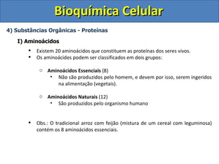 Bioquímica Celular
4) Substâncias Orgânicas - Proteínas

   I) Aminoácidos
          Existem 20 aminoácidos que constituem as proteínas dos seres vivos.
          Os aminoácidos podem ser classificados em dois grupos:

            o Aminoácidos Essenciais (8)
               • Não são produzidos pelo homem, e devem por isso, serem ingeridos
                  na alimentação (vegetais).

            o Aminoácidos Naturais (12)
               • São produzidos pelo organismo humano


          Obs.: O tradicional arroz com feijão (mistura de um cereal com leguminosa)
           contém os 8 aminoácidos essenciais.
 