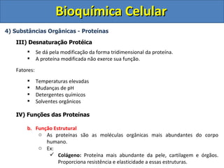 Bioquímica Celular
4) Substâncias Orgânicas - Proteínas

   III) Desnaturação Protéica
             Se dá pela modificação da forma tridimensional da proteína.
             A proteína modificada não exerce sua função.
   Fatores:
             Temperaturas elevadas
             Mudanças de pH
             Detergentes químicos
             Solventes orgânicos

   IV) Funções das Proteínas

       b. Função Estrutural
           o As proteínas são as moléculas orgânicas mais abundantes do corpo
              humano.
           o Ex:
                Colágeno: Proteína mais abundante da pele, cartilagem e órgãos.
                   Proporciona resistência e elasticidade a essas estruturas.
 