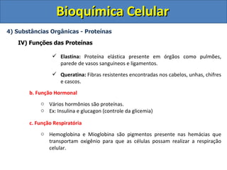 Bioquímica Celular
4) Substâncias Orgânicas - Proteínas

   IV) Funções das Proteínas

                 Elastina: Proteína elástica presente em órgãos como pulmões,
                  parede de vasos sanguíneos e ligamentos.
                 Queratina: Fibras resistentes encontradas nos cabelos, unhas, chifres
                  e cascos.

       b. Função Hormonal
           o Vários hormônios são proteínas.
           o Ex: Insulina e glucagon (controle da glicemia)

       c. Função Respiratória
           o Hemoglobina e Mioglobina são pigmentos presente nas hemácias que
             transportam oxigênio para que as células possam realizar a respiração
             celular.
 