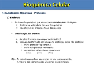 Bioquímica Celular
4) Substâncias Orgânicas - Proteínas

   V) Enzimas
          Enzimas são proteínas que atuam como catalisadores biológicos
            o Aceleram a velocidade das reações químicas
            o Não alteram os produtos finais das reações

          Classificação das enzimas

            a. Simples (formada apenas por aminoácidos)
            b. Conjugadas (formada por uma parte proteica e outra não protéica)
                o Parte protéica = apoenzima
                o Parte não protéica = coenzima
                o Apoenzima + Coenzima = Holoenzima
                      (Inativa)   (Inativa)   (Ativa)



       Obs.: As coenzimas auxiliam as enzimas no seu funcionamento.
             A maioria das coenzimas são vitaminas e sais minerais.
 