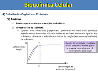 Bioquímica Celular
4) Substâncias Orgânicas - Proteínas

   V) Enzimas
          Fatores que interferem nas reações enzimáticas
       3) Concentração de substrato
           o Quanto mais substratos (reagentes) presentes no meio mais produtos
              estarão sendo formados. Quando todas as enzimas estiverem ligadas aos
              substratos obtém-se a velocidade máxima da reação (x) na concentração (Y)
              de substrato.
                              x                         A partir do ponto (x) a velocidade
                                                            ficará constante, mesmo que se
        Velocidade da
                                                            acrescente mais substrato, não
           reação
                                                               haverá enzima para reagir.




                                y                  Concentração de
                                                 substrato (reagentes)
 