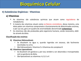 Bioquímica Celular
4) Substâncias Orgânicas - Vitaminas

   e) Vitaminas
          As vitaminas são substâncias químicas que atuam como reguladoras do
           metabolismo.
          A maioria das vitaminas atuam como co-fatores enzimáticos, dessa maneira, uma
           dieta pobre em vitaminas compromete o funcionamento de determinadas enzimas,
           e por sua vez, gera um quadro de anormalidades denominado avitaminose.
          As vitaminas não são produzidas pelo organismo humano, sendo necessário, obtê-
           las através da dieta.
   Classificação das enzimas
       II) Vitaminas Hidrossolúveis
             o Se dissolvem na água e, quando ingeridas em excesso, são facilmente
                 excretadas na urina.
             o São hidrossolúveis: Vitamina C e Vitaminas do complexo B
       III) Vitaminas Lipossolúveis
             o Se dissolvem em gordura e, por isso, tendem a ser absorvidas e transportadas
                 com as gorduras da dieta.
             o São lipossolúveis as vitaminas: A, D, E e K
 